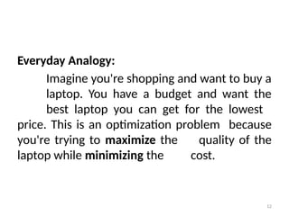 12
Everyday Analogy:
Imagine you're shopping and want to buy a
laptop. You have a budget and want the
best laptop you can get for the lowest
price. This is an optimization problem because
you're trying to maximize the quality of the
laptop while minimizing the cost.
 