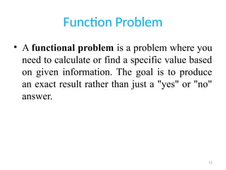 13
Function Problem
• A functional problem is a problem where you
need to calculate or find a specific value based
on given information. The goal is to produce
an exact result rather than just a "yes" or "no"
answer.
 