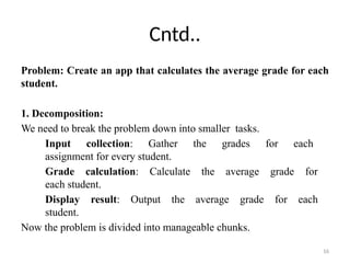 16
Cntd..
Problem: Create an app that calculates the average grade for each
student.
1. Decomposition:
We need to break the problem down into smaller tasks.
Input collection: Gather the grades for each
assignment for every student.
Grade calculation: Calculate the average grade for
each student.
Display result: Output the average grade for each
student.
Now the problem is divided into manageable chunks.
 