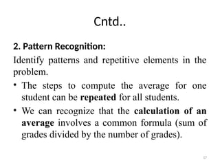 17
Cntd..
2. Pattern Recognition:
Identify patterns and repetitive elements in the
problem.
• The steps to compute the average for one
student can be repeated for all students.
• We can recognize that the calculation of an
average involves a common formula (sum of
grades divided by the number of grades).
 
