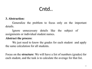 18
Cntd..
3. Abstraction:
Generalize the problem to focus only on the important
details.
Ignore unnecessary details like the subject of
assignments or individual student names.
Abstract the process:
We just need to know the grades for each student and apply
the same calculation for all students.
Focus on the structure: We will have a list of numbers (grades) for
each student, and the task is to calculate the average for that list.
 