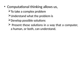 • Computational thinking allows us,
To take a complex problem
Understand what the problem is
Develop possible solutions
 Present these solutions in a way that a computer,
a human, or both, can understand.
 