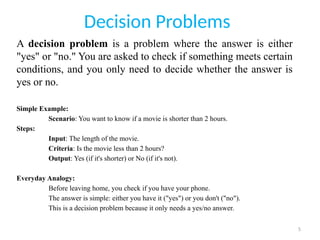 5
Decision Problems
A decision problem is a problem where the answer is either
"yes" or "no." You are asked to check if something meets certain
conditions, and you only need to decide whether the answer is
yes or no.
Simple Example:
Scenario: You want to know if a movie is shorter than 2 hours.
Steps:
Input: The length of the movie.
Criteria: Is the movie less than 2 hours?
Output: Yes (if it's shorter) or No (if it's not).
Everyday Analogy:
Before leaving home, you check if you have your phone.
The answer is simple: either you have it ("yes") or you don't ("no").
This is a decision problem because it only needs a yes/no answer.
 