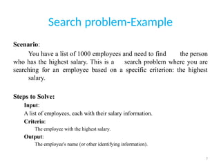 7
Search problem-Example
Scenario:
You have a list of 1000 employees and need to find the person
who has the highest salary. This is a search problem where you are
searching for an employee based on a specific criterion: the highest
salary.
Steps to Solve:
Input:
A list of employees, each with their salary information.
Criteria:
The employee with the highest salary.
Output:
The employee's name (or other identifying information).
 