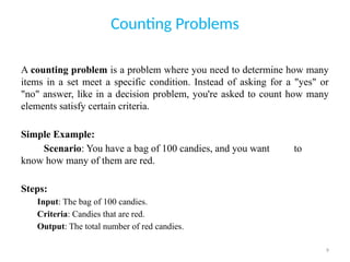 9
Counting Problems
A counting problem is a problem where you need to determine how many
items in a set meet a specific condition. Instead of asking for a "yes" or
"no" answer, like in a decision problem, you're asked to count how many
elements satisfy certain criteria.
Simple Example:
Scenario: You have a bag of 100 candies, and you want to
know how many of them are red.
Steps:
Input: The bag of 100 candies.
Criteria: Candies that are red.
Output: The total number of red candies.
 