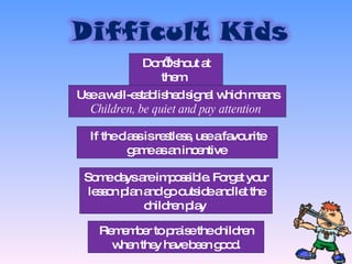 Don’t shout at them  Use a well-established signal which means  Children, be quiet and pay attention  If the class is restless, use a favourite game as an incentive  Some days are impossible. Forget your lesson plan and go outside and let the children play  Remember to praise the children when they have been good. 