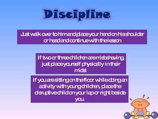 Just walk over to him and place your hand on his shoulder or head and continue with the lesson If two or three children are misbehaving, just place yourself physically in their midst  If you are sitting on the floor while doing an activity with young children, place the disruptive child on your lap or right beside you. 