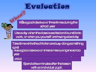 You will need about five or ten minutes per child  It’s a good idea two or three times during the school year  It’s a good idea two or three times during the school year  Take time while the children are busy doing something quiet  Use a day when the class is excited and is unable to work, or when you yourself are having a bad day  Spend a few minutes after the lesson with an individual pupil. 