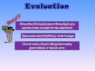 Show the child a picture on the subject you want to check and ask him to describe it  Be sure to record faithfully what he says  Do not worry about noting down every grammatical or lexical error. 
