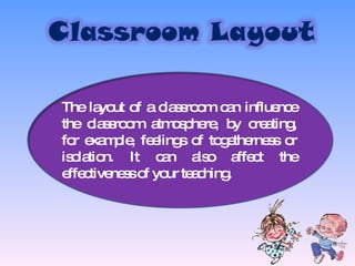 The layout of a classroom can influence the classroom atmosphere, by creating, for example, feelings of togetherness or isolation. It can also affect the effectiveness of your teaching. 