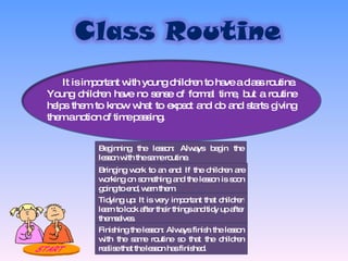 It is important with young children to have a class routine. Young children have no sense of formal time, but a routine helps them to know what to expect and do and starts giving them a notion of time passing. Beginning the lesson: Always begin the lesson with the same routine. Bringing work to an end: If the children are working on something and the lesson is soon going to end, warn them. Tidying up: It is very important that children learn to look after their things and tidy up after themselves. Finishing the lesson: Always finish the lesson with the same routine so that the children realise that the lesson has finished. 