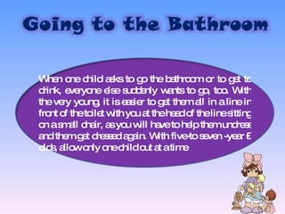 When one child asks to go the bathroom or to get to drink, everyone else suddenly wants to go, too. With the very young, it is easier to get them all in a line in front of the toilet with you at the head of the line sitting on a small chair, as you will have to help them undress and them get dressed again. With five-to seven -year –olds, allow only one child out at a time 