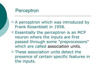 Perceptron

   A perceptron which was introduced by
    Frank Rosenblatt in 1958.
   Essentially the perceptron is an MCP
    neuron where the inputs are first
    passed through some "preprocessors"
    which are called association units.
   These association units detect the
    presence of certain specific features in
    the inputs.
 
