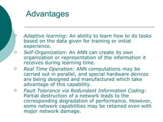Advantages

   Adaptive learning: An ability to learn how to do tasks
    based on the data given for training or initial
    experience.
   Self-Organization: An ANN can create its own
    organization or representation of the information it
    receives during learning time.
   Real Time Operation: ANN computations may be
    carried out in parallel, and special hardware devices
    are being designed and manufactured which take
    advantage of this capability.
   Fault Tolerance via Redundant Information Coding:
    Partial destruction of a network leads to the
    corresponding degradation of performance. However,
    some network capabilities may be retained even with
    major network damage.
 