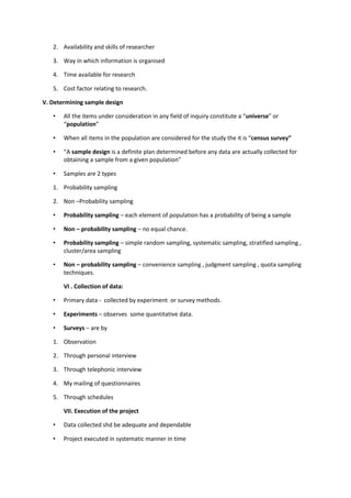 2. Availability and skills of researcher

   3. Way in which information is organised

   4. Time available for research

   5. Cost factor relating to research.

V. Determining sample design

   •   All the items under consideration in any field of inquiry constitute a “universe” or
       “population”

   •   When all items in the population are considered for the study the it is “census survey”

   •   “A sample design is a definite plan determined before any data are actually collected for
       obtaining a sample from a given population”

   •   Samples are 2 types

   1. Probability sampling

   2. Non –Probability sampling

   •   Probability sampling – each element of population has a probability of being a sample

   •   Non – probability sampling – no equal chance.

   •   Probability sampling – simple random sampling, systematic sampling, stratified sampling ,
       cluster/area sampling

   •   Non – probability sampling – convenience sampling , judgment sampling , quota sampling
       techniques.

       VI . Collection of data:

   •   Primary data - collected by experiment or survey methods.

   •   Experiments – observes some quantitative data.

   •   Surveys – are by

   1. Observation

   2. Through personal interview

   3. Through telephonic interview

   4. My mailing of questionnaires

   5. Through schedules

       VII. Execution of the project

   •   Data collected shd be adequate and dependable

   •   Project executed in systematic manner in time
 