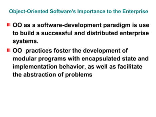Object-Oriented Software's Importance to the Enterprise

 OO as a software-development paradigm is use
 to build a successful and distributed enterprise
 systems.
 OO practices foster the development of
 modular programs with encapsulated state and
 implementation behavior, as well as facilitate
 the abstraction of problems
 