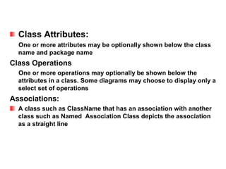Class Attributes:
  One or more attributes may be optionally shown below the class
  name and package name
Class Operations
  One or more operations may optionally be shown below the
  attributes in a class. Some diagrams may choose to display only a
  select set of operations
Associations:
  A class such as ClassName that has an association with another
  class such as Named Association Class depicts the association
  as a straight line
 