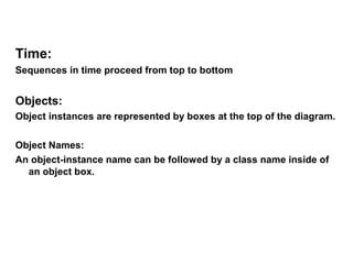 Time:
Sequences in time proceed from top to bottom


Objects:
Object instances are represented by boxes at the top of the diagram.

Object Names:
An object-instance name can be followed by a class name inside of
  an object box.
 