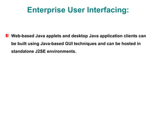 Enterprise User Interfacing:


Web-based Java applets and desktop Java application clients can
be built using Java-based GUI techniques and can be hosted in
standalone J2SE environments.
 