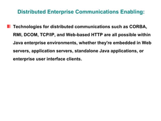 Distributed Enterprise Communications Enabling:

Technologies for distributed communications such as CORBA,
RMI, DCOM, TCP/IP, and Web-based HTTP are all possible within
Java enterprise environments, whether they're embedded in Web
servers, application servers, standalone Java applications, or
enterprise user interface clients.
 