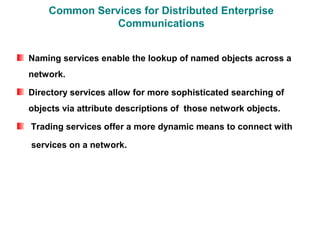 Common Services for Distributed Enterprise
               Communications


Naming services enable the lookup of named objects across a
network.

Directory services allow for more sophisticated searching of
objects via attribute descriptions of those network objects.

Trading services offer a more dynamic means to connect with

services on a network.
 