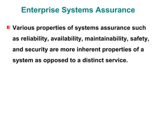 Enterprise Systems Assurance

Various properties of systems assurance such
as reliability, availability, maintainability, safety,
and security are more inherent properties of a
system as opposed to a distinct service.
 