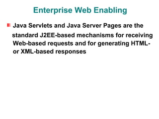Enterprise Web Enabling
Java Servlets and Java Server Pages are the
standard J2EE-based mechanisms for receiving
Web-based requests and for generating HTML-
or XML-based responses
 