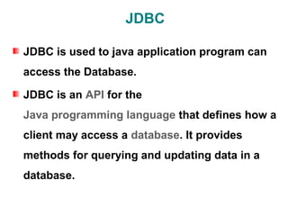 JDBC

JDBC is used to java application program can
access the Database.

JDBC is an API for the
Java programming language that defines how a
client may access a database. It provides
methods for querying and updating data in a
database.
 
