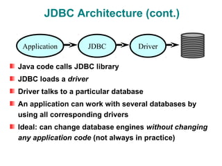 JDBC Architecture (cont.)

 Application        JDBC           Driver

Java code calls JDBC library
JDBC loads a driver
Driver talks to a particular database
An application can work with several databases by
using all corresponding drivers
Ideal: can change database engines without changing
any application code (not always in practice)
 