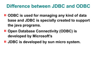 Difference between JDBC and ODBC
ODBC is used for managing any kind of data
base and JDBC is specially created to support
the java programs.
Open Database Connectivity (ODBC) is
developed by Microsoft's
JDBC is developed by sun micro system.
 