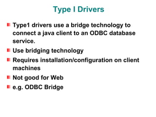 Type I Drivers
Type1 drivers use a bridge technology to
connect a java client to an ODBC database
service.
Use bridging technology
Requires installation/configuration on client
machines
Not good for Web
e.g. ODBC Bridge
 
