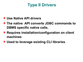Type II Drivers


Use Native API drivers
The native API converts JDBC commands to
DBMS specific native calls.
Requires installation/configuration on client
machines
Used to leverage existing CLI libraries
 