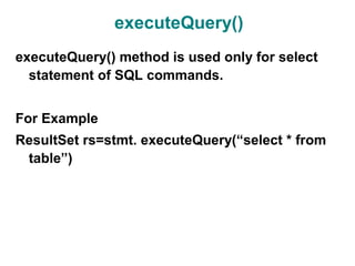 executeQuery()
executeQuery() method is used only for select
  statement of SQL commands.


For Example
ResultSet rs=stmt. executeQuery(“select * from
 table”)
 