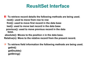 ReusltSet Interface

   To retrieve record details the following methods are being used.
  next(): used to move from row to row
  first(): used to move first record in the data base
  last(): used to move last record in the data base
 previous(): used to move previous record in the data
   base.
absolute(): Moves to the position n in the data base.
Relative(n): Move to the relative record from the present record.

 To retrieve field information the following methods are being used.
   getInt()
   getDouble()
   getString()
 