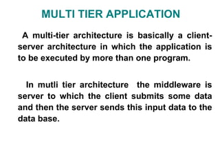 MULTI TIER APPLICATION
 A multi-tier architecture is basically a client-
server architecture in which the application is
to be executed by more than one program.


  In mutli tier architecture the middleware is
server to which the client submits some data
and then the server sends this input data to the
data base.
 