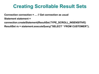 Creating Scrollable Result Sets
Connection connection = … // Get connection as usual
Statement statement =
connection.createStatement(ResultSet.TYPE_SCROLL_INSENSITIVE)
ResultSet rs = statement.executeQuery("SELECT * FROM CUSTOMER");
 