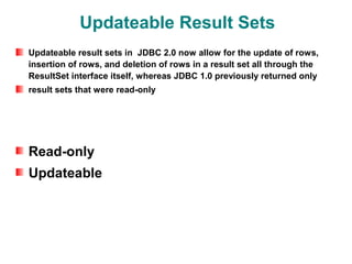 Updateable Result Sets
Updateable result sets in JDBC 2.0 now allow for the update of rows,
insertion of rows, and deletion of rows in a result set all through the
ResultSet interface itself, whereas JDBC 1.0 previously returned only
result sets that were read-only




Read-only
Updateable
 