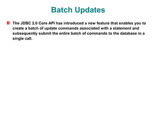 Batch Updates
The JDBC 2.0 Core API has introduced a new feature that enables you to
create a batch of update commands associated with a statement and
subsequently submit the entire batch of commands to the database in a
single call.
 