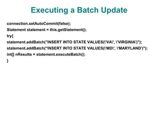 Executing a Batch Update
connection.setAutoCommit(false);
Statement statement = this.getStatement();
try{
statement.addBatch("INSERT INTO STATE VALUES('VA', 'VIRGINIA')");
statement.addBatch("INSERT INTO STATE VALUES('MD', 'MARYLAND')");
int[] nResults = statement.executeBatch();
}
 