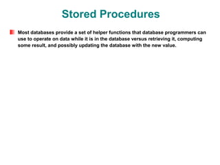 Stored Procedures
Most databases provide a set of helper functions that database programmers can
use to operate on data while it is in the database versus retrieving it, computing
some result, and possibly updating the database with the new value.
 