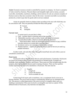 Assets: Economic resources owned or controlled by a person or company. An Asset is a property
of value owned by a business. Physical objects and intangible rights such as money, accounts
receivable, merchandise, machinery, buildings, and inventories for sale are common examples of
business assets as they have economic value for the owner. Accounts receivable is an unwritten
promise by a client to pay later for goods sold or services rendered.

       Assets are generally listed on a balance sheet according to the ease with which they can
be converted to cash. They are generally divided into three main groups:
                    Current
                     Fixed
                     Intangible

Current Asset
             A current asset is an asset that is either:
          Cash – includes funds in checking and savings accounts
          Marketable securities such as stocks, bonds, and similar investments
          Accounts Receivables, which are amounts due from customers
           Notes Receivables, which are promissory notes bycustomers to pay a definite
             sum plus interest on a certain date at a certain place.
          Inventories such as raw materials or merchandise on hand
          Prepaid expenses – supplies on hand and services paid for but not yet used (e.g.
             prepaid insurance)

       In other words, cash and other items that can be turned back into cash within a year are
considered a current asset.

Fixed Assets
        Fixed assets refer to tangible assets that are used in the business. Commonly, fixed assets
are long-lived resources that are used in the production of finished goods. Examples are
buildings, land, equipment, furniture, and fixtures. These assets are often included under the title
property, plant, and equipment that are used in running a business. There are four qualities
usually required for an item to be classified as a fixed asset. The item must be:

                              Tangible
                               Long -lived
                               Used in the business
                               Not be available for sale

        Certain long-lived assets such as machinery, cars, or equipment slowly wear out or
become obsolete. The cost of such as assets is systematically spread over its estimated useful
life. This process is called depreciation if the asset involved is a tangible object such as a
building or amortization if the asset involved is an intangible asset such as a patent. Of the
different kinds of fixed assets, only land does not depreciate.



                                                                                                  12
 