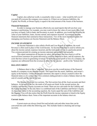 Capital
       Capital, also called net worth, is essentially what is yours – what would be left over if
you paid off everyone the company owes money to. If there are no business liabilities, the
Capital, Net Worth, or Owner Equity is equal to the total amount of the Assets of the business.

Financial Statements
        In order to manage your business effectively you need reports that tell you how your
business is performing. For example, you may want to know the value of your assets like, Cash
you have on hand, Cash in bank, and Inventory in stock. In addition, you would like to know the
value of your liabilities, loans, income earned, and expenses incurred. Accountants prepare
financial statements that summarize these transactions. Two of the most important reports for
managing your business are Income Statement and the Balance Sheet.

INCOME STATEMENT
        An Income Statement is also called a Profit and Loss Report. In addition, the word
Revenue is often used in place of the word Income. An Income Statement is used to inform you
about the income earned, expenses incurred, and the total profit or loss in a particular period.
Two common periods for creating an income statement are monthly and annually.
        This report summarizes all Income (or sales), the amounts that have been or will be
received from customers for goods delivered or services rendered to them, and all expenses, the
costs that have arisen in generating revenues. To show the actual profit or loss of a company, the
expenses are subtracted from the revenues to show the net income – profit or the “bottom line”.

BALANCE SHEET

        A Balance sheet is like a “snapshot” that gives you the overall picture of the financial
health of a company at one moment in time. This report lists the assets, liabilities, and owner’s
equity in the business. Unlike the income statement, this report is always created to show the
financial status as of a certain date. Two common ending periods to create a balance sheet are the
end of a month and the end of the year.

        The Balance Sheet has two sections. The first section lists all the Asset accounts and their
balances. At the end of the list, the totals of all assets are listed. In the second section, the
Liability and Owner’s Equity accounts are listed. There are two sub-totals for the Liability and
the Equity accounts. At the end, there is a combined total of the Liabilities and Owner’s Equity.
As discussed earlier in the accounting equation, the Assets equal the sum of the Liabilities and
the Equities. You will also notice that the Profit from the income statement is listed in the Equity
section of the balance sheet. Some of the important accounts in the balance sheet are:

Current Assets:

       Current assets are always listed first and include cash and other items that can be
converted into cash within the following year. This includes funds in checking and savings
accounts.



                                                                                                   14
 