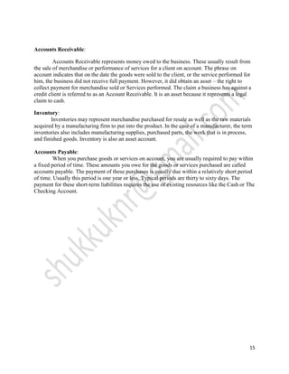 Accounts Receivable:

         Accounts Receivable represents money owed to the business. These usually result from
the sale of merchandise or performance of services for a client on account. The phrase on
account indicates that on the date the goods were sold to the client, or the service performed for
him, the business did not receive full payment. However, it did obtain an asset – the right to
collect payment for merchandise sold or Services performed. The claim a business has against a
credit client is referred to as an Account Receivable. It is an asset because it represents a legal
claim to cash.

Inventory:
        Inventories may represent merchandise purchased for resale as well as the raw materials
acquired by a manufacturing firm to put into the product. In the case of a manufacturer, the term
inventories also includes manufacturing supplies, purchased parts, the work that is in process,
and finished goods. Inventory is also an asset account.

Accounts Payable:
         When you purchase goods or services on account, you are usually required to pay within
a fixed period of time. These amounts you owe for the goods or services purchased are called
accounts payable. The payment of these purchases is usually due within a relatively short period
of time. Usually this period is one year or less. Typical periods are thirty to sixty days. The
payment for these short-term liabilities requires the use of existing resources like the Cash or The
Checking Account.




                                                                                                  15
 