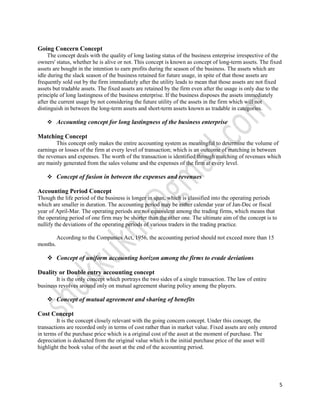 Going Concern Concept
     The concept deals with the quality of long lasting status of the business enterprise irrespective of the
owners' status, whether he is alive or not. This concept is known as concept of long-term assets. The fixed
assets are bought in the intention to earn profits during the season of the business. The assets which are
idle during the slack season of the business retained for future usage, in spite of that those assets are
frequently sold out by the firm immediately after the utility leads to mean that those assets are not fixed
assets but tradable assets. The fixed assets are retained by the firm even after the usage is only due to the
principle of long lastingness of the business enterprise. If the business disposes the assets immediately
after the current usage by not considering the future utility of the assets in the firm which will not
distinguish in between the long-term assets and short-term assets known as tradable in categories.

     Accounting concept for long lastingness of the business enterprise

Matching Concept
        This concept only makes the entire accounting system as meaningful to determine the volume of
earnings or losses of the firm at every level of transaction; which is an outcome of matching in between
the revenues and expenses. The worth of the transaction is identified through matching of revenues which
are mainly generated from the sales volume and the expenses of the firm at every level.

     Concept of fusion in between the expenses and revenues

Accounting Period Concept
Though the life period of the business is longer in span, which is classified into the operating periods
which are smaller in duration. The accounting period may be either calendar year of Jan-Dec or fiscal
year of April-Mar. The operating periods are not equivalent among the trading firms, which means that
the operating period of one firm may be shorter than the other one. The ultimate aim of the concept is to
nullify the deviations of the operating periods of various traders in the trading practice.

          According to the Companies Act, 1956, the accounting period should not exceed more than 15
months.

     Concept of uniform accounting horizon among the firms to evade deviations

Duality or Double entry accounting concept
        It is the only concept which portrays the two sides of a single transaction. The law of entire
business revolves around only on mutual agreement sharing policy among the players.

     Concept of mutual agreement and sharing of benefits

Cost Concept
         It is the concept closely relevant with the going concern concept. Under this concept, the
transactions are recorded only in terms of cost rather than in market value. Fixed assets are only entered
in terms of the purchase price which is a original cost of the asset at the moment of purchase. The
depreciation is deducted from the original value which is the initial purchase price of the asset will
highlight the book value of the asset at the end of the accounting period.




                                                                                                             5
 