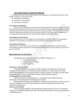 ACCOUNTING CONVENTIONS
    Accounting conventions are bearing the practical considerations in recording the transactions of the
business enterprise in systematic manner.
        Convention of consistency
        Convention of conservatism
        Convention of disclosure

Convention of consistency
        The nature of recording the transactions should not be changed at any cause or moment. It should
be maintained throughout the life period of the firm. If a firm follows the straight line method of charging
the depreciation since its inception should be followed without any change. The firm should not alter the
method of charging the depreciation from one method to another. The change cannot be entertained. If
any change has to be incorporated, the valid reason for change should be emphasized.

Convention of conservatism
The conservatism won’t give any emphasis on the anticipation of the firm; instead it gives paramount
importance to all possible un eventualities of the firm without considering the future profits.

Convention of disclosure
According to this convention, the entire status of the firm should be highlighted / presented in detail
without hiding anything; which has to furnish the required information to various parties involved in the
process of the firm.


BRANCHES OF ACCOUNTING

        Accounting may be classified mainly into THREE categories; viz;
                   Financial accounting
                   Management accounting
                   Cost accounting

FINANCIAL ACCOUNTING
         Financial accounting is concerned with the recording of transactions for a business
enterprise or other economic unit and the periodic preparation of various reports from such
records. The reports may be for general purpose or specific purpose. The reports provide useful
information for the owners, share holders, creditors, banks and other agencies.
MANAGEMENT ACCOUNTING
         It is accounting for the management i.e., accounting which provides necessary
information to the management for discharging its function.
         Management accounting is the application of professional information in such a way as to
assist the management in the formation of policies and in the planning and control of the
operations of the business.
COST ACCOUNTING
         Cost accounting emphasizes the determination and the control of costs. It is concerned
with the cost of manufacturing process and of manufactured products and also giving importance
of distribution costs.

                                                                                                            6
 