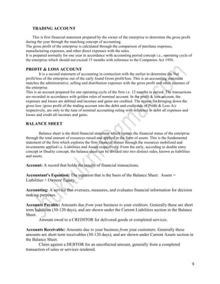 TRADING ACCOUNT

     This is first financial statement prepared by the owner of the enterprise to determine the gross profit
during the year through the matching concept of accounting.
The gross profit of the enterprise is calculated through the comparison of purchase expenses,
manufacturing expenses, and other direct expenses with the sales.
It is prepared normally for one year in accordance with accounting period concept i.e., operating cycle of
the enterprise which should not exceed 15 months with reference to the Companies Act 1956.

PROFIT & LOSS ACCOUNT
         It is a second statement of accounting in connection with the earlier to determine the Net
profit/loss of the enterprise out of the early found Gross profit/loss. This is an accounting statement
matches the administrative, selling and distribution expenses with the gross profit and other incomes of
the enterprise.
This is an account prepared for one operating cycle of the firm i.e. 12 months in period. The transactions
are recorded in accordance with golden rules of nominal account. In the profit & loss account, the
expenses and losses are debited and incomes and gains are credited. The reason for bringing down the
gross loss /gross profit of the trading account into the debit and credit side of Profit & Loss A/c
respectively, are only to the tune of nominal accounting ruling with reference to debit all expenses and
losses and credit all incomes and gains.

BALANCE SHEET

        Balance sheet is the third financial statement which reveals the financial status of the enterprise
through the total amount of resources raised and applied in the form of assets. This is the fundamental
statement of the firm which explores the firm financial stature through the resources mobilized and
investments applied i.e. Liabilities and Assets respectively. From the early, according to double entry
concept or Duality concept, the balance sheet can be divided into two distinct sides, known as liabilities
and assets.

Account: A record that holds the results of financial transactions.

Accountant's Equation: The equation that is the basis of the Balance Sheet: Assets =
Liabilities + Owners' Equity.

Accounting: A service that oversees, measures, and evaluates financial information for decision
making purposes.

Accounts Payable: Amounts due from your business to your creditors. Generally these are short
term liabilities (30-120 days), and are shown under the Current Liabilities section in the Balance
Sheet.
        Amount owed to a CREDITOR for delivered goods or completed services.

Accounts Receivable: Amounts due to your business from your customers. Generally these
amounts are short term receivables (30-120 days), and are shown under Current Assets section in
the Balance Sheet.
        Claim against a DEBTOR for an uncollected amount, generally from a completed
transaction of sales or services rendered.


                                                                                                               9
 