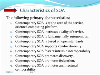 Characteristics of SOA
The following primary characteristics:
     1.    Contemporary SOA is at the core of the service-
           oriented computing platform.
     2.    Contemporary SOA increases quality of service.
     3.    Contemporary SOA is fundamentally autonomous.
     4.    Contemporary SOA is based on open standards.
     5.    Contemporary SOA supports vendor diversity.
     6.    Contemporary SOA fosters intrinsic interoperability.
     7.    Contemporary SOA promotes discovery.
     8.    Contemporary SOA promotes federation.
     9.    Contemporary SOA promotes architectural
           composability.
01/20/13             Unit 1
 