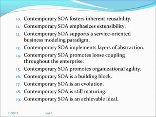 10. Contemporary SOA fosters inherent reusability.
      11. Contemporary SOA emphasizes extensibility.
      12. Contemporary SOA supports a service-oriented
            business modeling paradigm.
      13.   Contemporary SOA implements layers of abstraction.
      14.   Contemporary SOA promotes loose coupling
            throughout the enterprise.
      15.   Contemporary SOA promotes organizational agility.
      16.   Contemporary SOA is a building block.
      17.   Contemporary SOA is an evolution.
      18.   Contemporary SOA is still maturing.
      19.   Contemporary SOA is an achievable ideal.

01/20/13            Unit 1
 