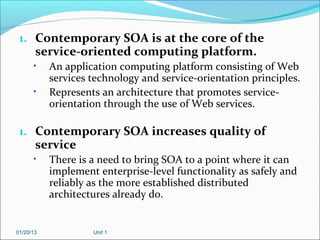 1. Contemporary SOA is at the core of the
       service-oriented computing platform.
      •    An application computing platform consisting of Web
           services technology and service-orientation principles.
      •    Represents an architecture that promotes service-
           orientation through the use of Web services.

 1. Contemporary SOA increases quality of
       service
      •    There is a need to bring SOA to a point where it can
           implement enterprise-level functionality as safely and
           reliably as the more established distributed
           architectures already do.


01/20/13            Unit 1
 