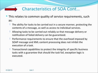 Characteristics of SOA Cont…
 This relates to common quality of service requirements, such
   as:
     The ability for tasks to be carried out in a secure manner, protecting the
      contents of a message, as well as access to individual services.
     Allowing tasks to be carried out reliably so that message delivery or
      notification of failed delivery can be guaranteed.
     Performance requirements to ensure that the overhead imposed by
      SOAP message and XML content processing does not inhibit the
      execution of a task.
     Transactional capabilities to protect the integrity of specific business
      tasks with a guarantee that should the task fail, exception logic is
      executed.




01/20/13              Unit 1
 